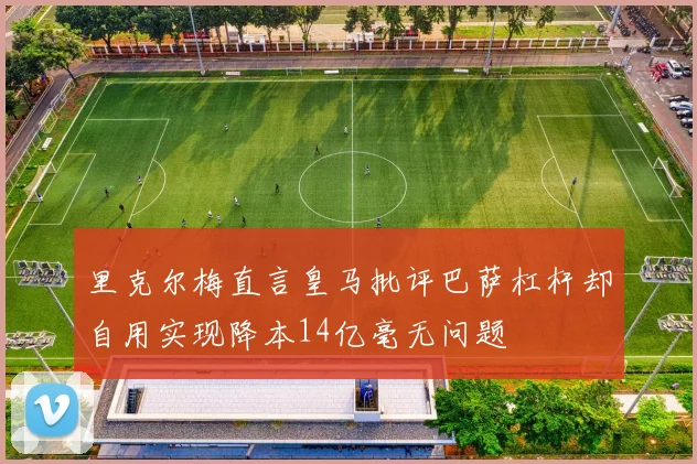 里克尔梅直言皇马批评巴萨杠杆却自用实现降本14亿毫无问题
