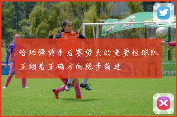 哈珀强调季后赛势头的重要性球队正朝着正确方向稳步前进