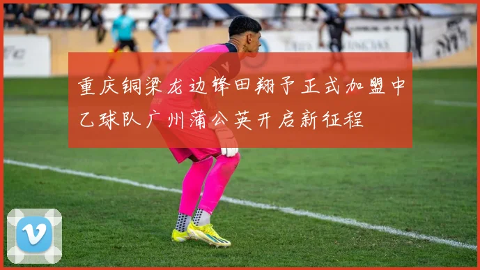重庆铜梁龙边锋田翔予正式加盟中乙球队广州蒲公英开启新征程