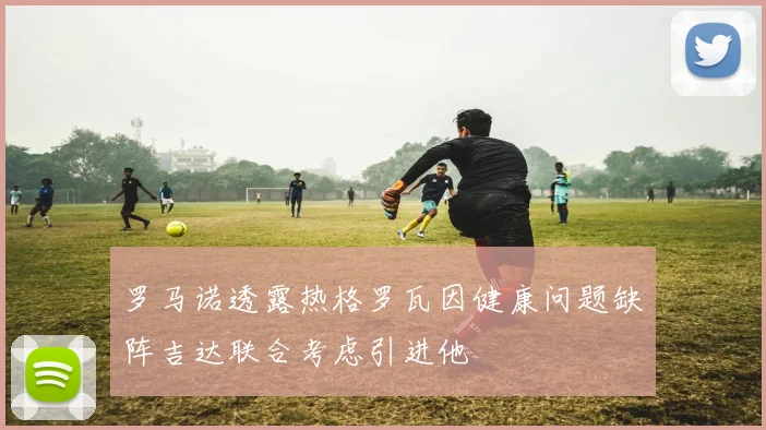 罗马诺透露热格罗瓦因健康问题缺阵吉达联合考虑引进他