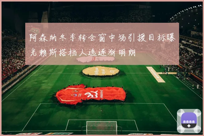 阿森纳冬季转会窗中场引援目标曝光赖斯搭档人选逐渐明朗