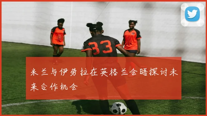 米兰与伊劳拉在英格兰会晤探讨未来合作机会