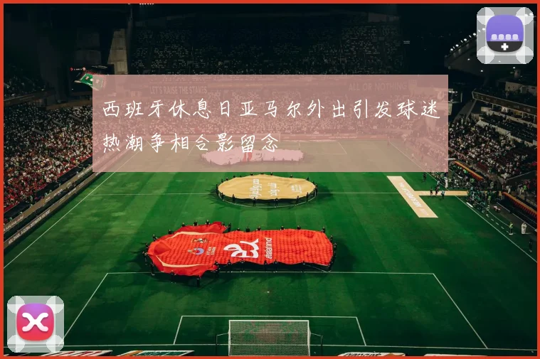 西班牙休息日亚马尔外出引发球迷热潮争相合影留念