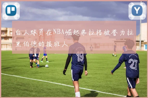 白人球员在NBA崛起弗拉格被誉为拉里伯德的接班人