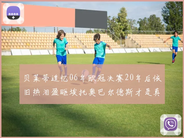 贝莱蒂追忆06年欧冠决赛20年后依旧热泪盈眶埃托奥巴尔德斯才是真正的英雄