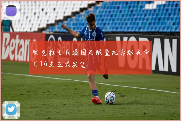 耐克推出武磊国足限量纪念球衣今日16点正式发售