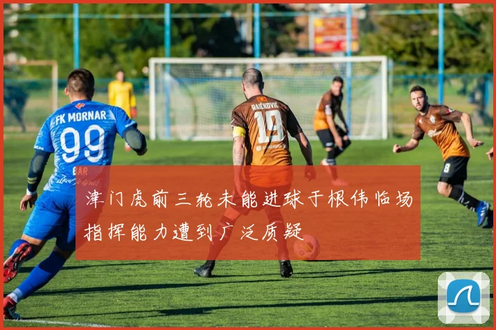 津门虎前三轮未能进球于根伟临场指挥能力遭到广泛质疑
