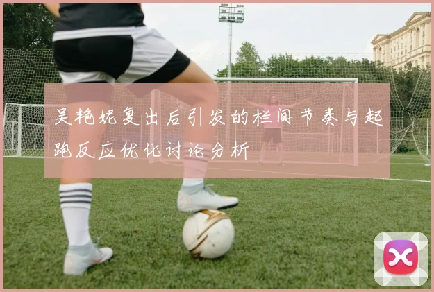 吴艳妮复出后引发的栏间节奏与起跑反应优化讨论分析
