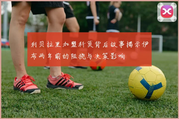 利贝拉里加盟科莫背后故事揭示伊布两年前的阻挠与决策影响