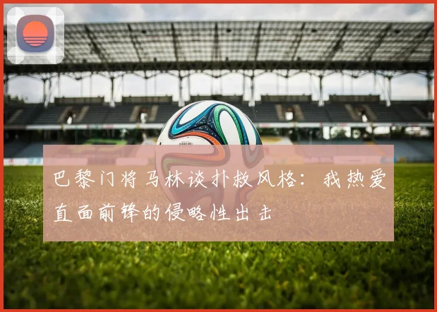 巴黎门将马林谈扑救风格：我热爱直面前锋的侵略性出击