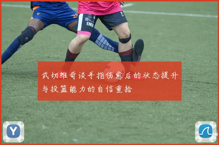 武切维奇谈手指伤愈后的状态提升与投篮能力的自信重拾