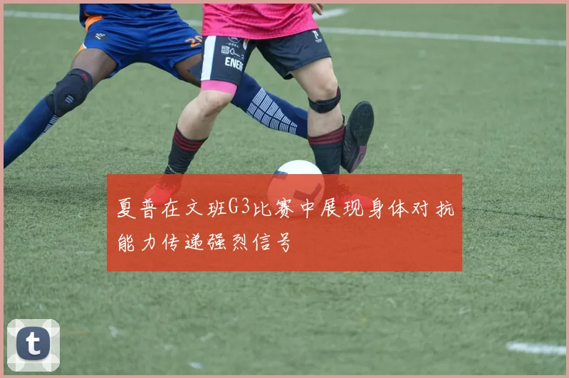 夏普在文班G3比赛中展现身体对抗能力传递强烈信号