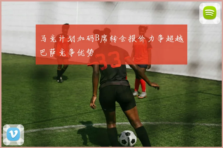 马竞计划加码B席转会报价力争超越巴萨竞争优势