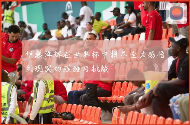 伊藤洋辉在世界杯中拼尽全力感悟到现实的残酷与挑战