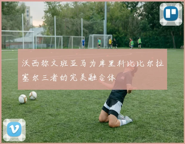 沃西称文班亚马为库里科比比尔拉塞尔三者的完美融合体