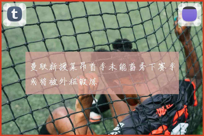 曼联新援莱昂首季未能首秀下赛季或将被外租锻炼
