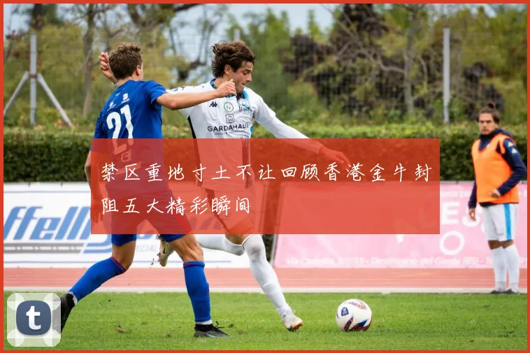 禁区重地寸土不让回顾香港金牛封阻五大精彩瞬间