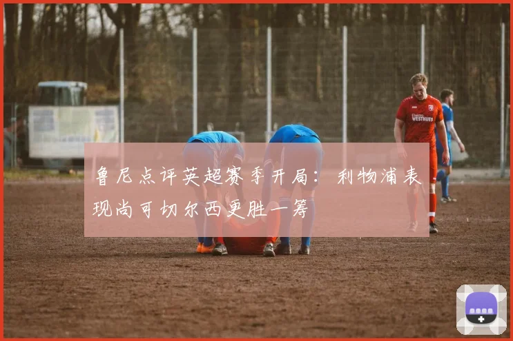 鲁尼点评英超赛季开局：利物浦表现尚可切尔西更胜一筹