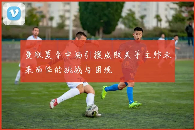 曼联夏季中场引援成败关乎主帅未来面临的挑战与困境