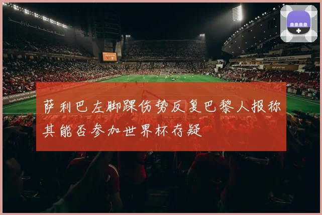 萨利巴左脚踝伤势反复巴黎人报称其能否参加世界杯存疑