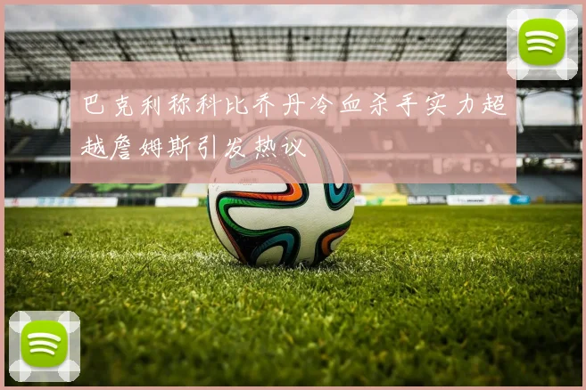 巴克利称科比乔丹冷血杀手实力超越詹姆斯引发热议