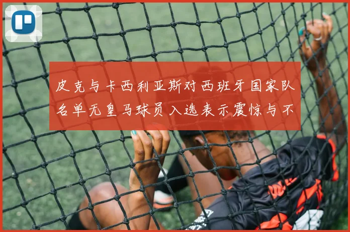 皮克与卡西利亚斯对西班牙国家队名单无皇马球员入选表示震惊与不解