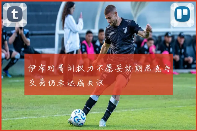 伊布对青训权力不愿妥协朗尼克与交易仍未达成共识