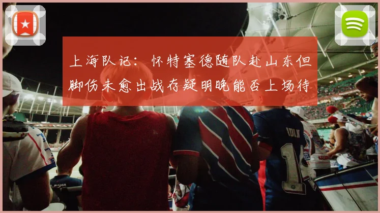 上海队记：怀特塞德随队赴山东但脚伤未愈出战存疑明晚能否上场待定