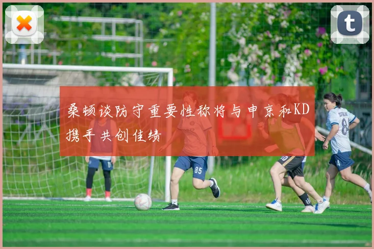 桑顿谈防守重要性称将与申京和KD携手共创佳绩