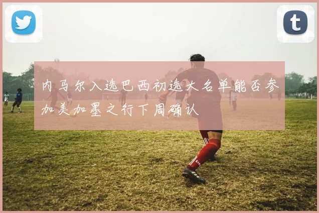 内马尔入选巴西初选大名单能否参加美加墨之行下周确认