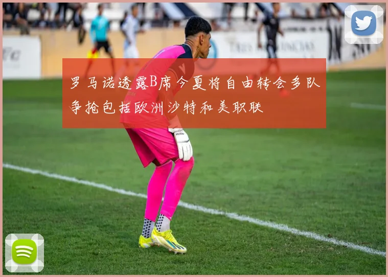 罗马诺透露B席今夏将自由转会多队争抢包括欧洲沙特和美职联